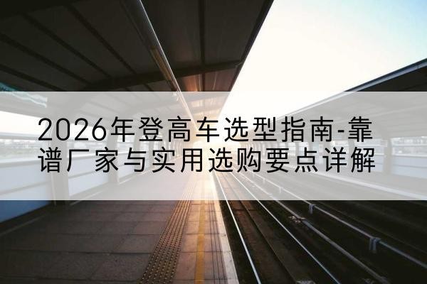 阳明登高车厂家推荐-2026年登高车选型指南-靠谱厂家与实用选购要点详解