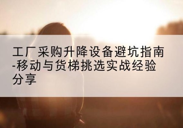 阳明移动式升降机怎么选-工厂采购升降设备避坑指南-移动与货梯挑选实战经验分享