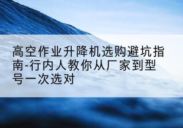阳明升降平台厂家-高空作业升降机选购避坑指南-行内人教你从厂家到型号一次选对