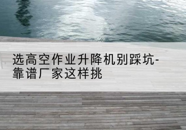 阳明剪叉式升降机厂家-选高空作业升降机别踩坑-靠谱厂家这样挑