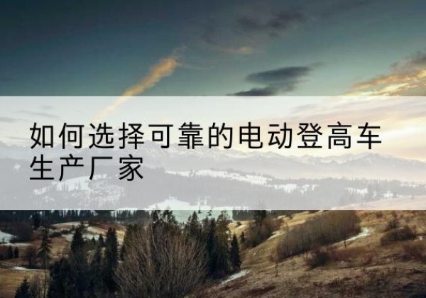 阳明电动登高车厂家-如何选择可靠的电动登高车生产厂家
