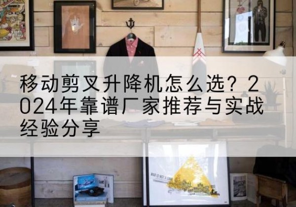 阳明升降平台厂家推荐-移动剪叉升降机怎么选？2024年靠谱厂家推荐与实战经验分享