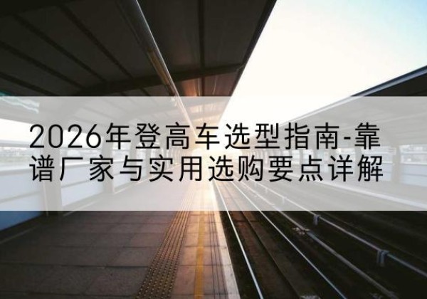阳明登高车厂家推荐-2026年登高车选型指南-靠谱厂家与实用选购要点详解